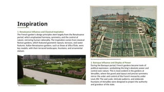 Inspiration
1. Renaissance Influence and Classical Inspiration
The French garden's design principles stem largely from the Renaissance
period, which emphasized harmony, symmetry, and the control of
nature, mirroring human rationality. The inspiration comes from classical
Roman gardens, which featured geometric layouts, terraces, and water
features. Italian Renaissance gardens, such as those at Villa d'Este, were
key models, with their terraced landscapes, fountains, and ornamental
statues.
2. Baroque Influence and Display of Power
During the Baroque period, French gardens became tools of
political expression, symbolizing the king’s absolute power and
control over nature. This is most evident in the gardens at
Versailles, where the grand axial layout and precise symmetry
mirror the order and control of the French monarchy under
Louis XIV. The vast scale, intricate patterns, and elaborate
fountains of Versailles were designed to project the authority
and grandeur of the state.
https://www.bestourism.com/medias/dfp/5090
https://www.art-prints-on-demand.com/a/blaeu/thevilladestepalaceandgar.html
 