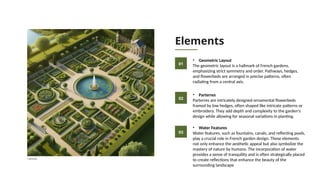 Elements
• Geometric Layout
The geometric layout is a hallmark of French gardens,
emphasizing strict symmetry and order. Pathways, hedges,
and flowerbeds are arranged in precise patterns, often
radiating from a central axis.
01
02
03
• Parterres
Parterres are intricately designed ornamental flowerbeds
framed by low hedges, often shaped like intricate patterns or
embroidery. They add depth and complexity to the garden's
design while allowing for seasonal variations in planting.
• Water Features
Water features, such as fountains, canals, and reflecting pools,
play a crucial role in French garden design. These elements
not only enhance the aesthetic appeal but also symbolize the
mastery of nature by humans. The incorporation of water
provides a sense of tranquility and is often strategically placed
to create reflections that enhance the beauty of the
surrounding landscape
AI generated
 