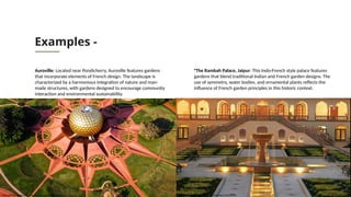 Examples -
Auroville: Located near Pondicherry, Auroville features gardens
that incorporate elements of French design. The landscape is
characterized by a harmonious integration of nature and man-
made structures, with gardens designed to encourage community
interaction and environmental sustainability.
•The Rambah Palace, Jaipur: This Indo-French style palace features
gardens that blend traditional Indian and French garden designs. The
use of symmetry, water bodies, and ornamental plants reflects the
influence of French garden principles in this historic context.
https://xplro.com/auroville-puducherrys-unique-path-to-universal-harmony/ https://www.momondo.in/hotels/jaipur/Rambagh-Palace.mhd56542.ksp
 