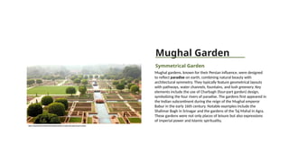 Mughal Garden
Symmetrical Garden
Mughal gardens, known for their Persian influence, were designed
to reflect paradise on earth, combining natural beauty with
architectural symmetry. They typically feature geometrical layouts
with pathways, water channels, fountains, and lush greenery. Key
elements include the use of Charbagh (four-part garden) design,
symbolizing the four rivers of paradise. The gardens first appeared in
the Indian subcontinent during the reign of the Mughal emperor
Babur in the early 16th century. Notable examples include the
Shalimar Bagh in Srinagar and the gardens of the Taj Mahal in Agra.
These gardens were not only places of leisure but also expressions
of imperial power and Islamic spirituality.
https://www.interflora.in/blog/20-beautiful-gardens-in-india-that-nature-lovers-mustsee
 
