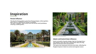 Inspiration
Persian Influence:
The idea for these gardens came from Persian designs, where gardens
were seen as a reflection of heaven or paradise.
The word "paradise" itself comes from the Persian word pairidaeza,
meaning a walled garden.
Islamic and Central Asian Influence:
Islamic principles of garden design, like the Charbagh (four-
part garden), were also used. Central Asian ideas of using
water and terraces were incorporated.
This layout also represents harmony and order, reflecting the
Mughal emperors' desire to control and organize nature.
https://www.cnbctv18.com/photos/travel/destinations/visa-free-destinations-for-indian-tourists-visa-on-arrival-in-iran-top-10-places-to-visit-18995091.htm
https://stock.adobe.com/search?k=%22islamic+garden%22
 