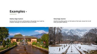 Examples -
Shalimar Bagh, Kashmir:
Famous for its terraces and fountains, this garden was made by
Emperor Jahangir as a symbol of love for his wife.
Nishat Bagh, Kashmir:
Another beautiful garden on the banks of Dal Lake, known for its tall
trees and water features.
https://stock.adobe.com/images/the-landscape-of-nishat-bagh-mughal-garden-during-winter-season-srinagar-kashmir-india/438037729
https://tourism.webindia123.com/tourism/lakes_gardens/Shalimar_Bagh/index.htm
 