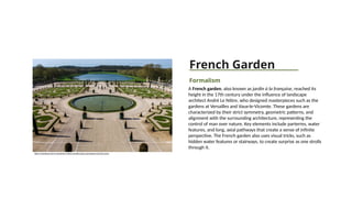 French Garden
Formalism
A French garden, also known as jardin à la française, reached its
height in the 17th century under the influence of landscape
architect André Le Nôtre, who designed masterpieces such as the
gardens at Versailles and Vaux-le-Vicomte. These gardens are
characterized by their strict symmetry, geometric patterns, and
alignment with the surrounding architecture, representing the
control of man over nature. Key elements include parterres, water
features, and long, axial pathways that create a sense of infinite
perspective. The French garden also uses visual tricks, such as
hidden water features or stairways, to create surprise as one strolls
through it.
https://www.klook.com/en-IN/activity/114042-versailles-palace-and-gardens-tour-from-paris/
 