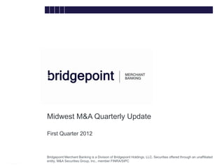 Midwest M&A Quarterly Update

        First Quarter 2012


bridg
        Bridgepoint Merchant Banking is a Division of Bridgepoint Holdings, LLC. Securities offered through an unaffiliated
e       entity, M&A Securities Group, Inc., member FINRA/SIPC
 