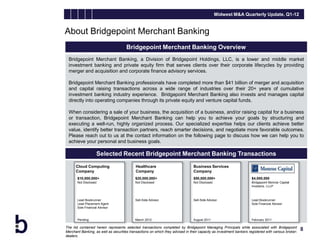Midwest M&A Quarterly Update, Q1-12


About Bridgepoint Merchant Banking
                                      Bridgepoint Merchant Banking Overview
 Bridgepoint Merchant Banking, a Division of Bridgepoint Holdings, LLC, is a lower and middle market
 investment banking and private equity firm that serves clients over their corporate lifecycles by providing
 merger and acquisition and corporate finance advisory services.

 Bridgepoint Merchant Banking professionals have completed more than $41 billion of merger and acquisition
 and capital raising transactions across a wide range of industries over their 20+ years of cumulative
 investment banking industry experience. Bridgepoint Merchant Banking also invests and manages capital
 directly into operating companies through its private equity and venture capital funds.

 When considering a sale of your business, the acquisition of a business, and/or raising capital for a business
 or transaction, Bridgepoint Merchant Banking can help you to achieve your goals by structuring and
 executing a well-run, highly organized process. Our specialized expertise helps our clients achieve better
 value, identify better transaction partners, reach smarter decisions, and negotiate more favorable outcomes.
 Please reach out to us at the contact information on the following page to discuss how we can help you to
 achieve your personal and business goals.

                    Selected Recent Bridgepoint Merchant Banking Transactions
      Cloud Computing                       Healthcare                          Business Services
      Company                               Company                             Company
       $10,000,000+                        $20,000,000+                         $50,000,000+                         $4,000,000
       Not Disclosed                       Not Disclosed                        Not Disclosed                        Bridgepoint Monroe Capital
                                                                                                                     Investors, LLLP



       Lead Bookrunner                     Sell-Side Advisor                    Sell-Side Advisor                    Lead Bookrunner
       Lead Placement Agent                                                                                          Sole Financial Advisor
       Sole Financial Advisor


       Pending                             March 2012                           August 2011                          February 2011

The list contained herein represents selected transactions completed by Bridgepoint Managing Principals while associated with Bridgepoint
Merchant Banking, as well as securities transactions on which they advised in their capacity as investment bankers registered with various broker-
                                                                                                                                                     8
dealers.
 