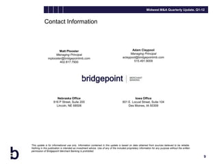 Midwest M&A Quarterly Update, Q1-12


            Contact Information



                       Matt Plooster                                                        Adam Claypool
                    Managing Principal                                                     Managing Principal
               mplooster@bridgepointmb.com                                           aclaypool@bridgepointmb.com
                       402.817.7900                                                          515.491.9009




                      Nebraska Office                                                         Iowa Office
                    816 P Street, Suite 200                                          601 E. Locust Street, Suite 104
                      Lincoln, NE 68508                                                  Des Moines, IA 50309




This update is for informational use only. Information contained in this update is based on data obtained from sources believed to be reliable.
Nothing in this publication is intended as investment advice. Use of any of the included proprietary information for any purpose without the written
permission of Bridgepoint Merchant Banking is prohibited.

                                                                                                                                                       9
 
