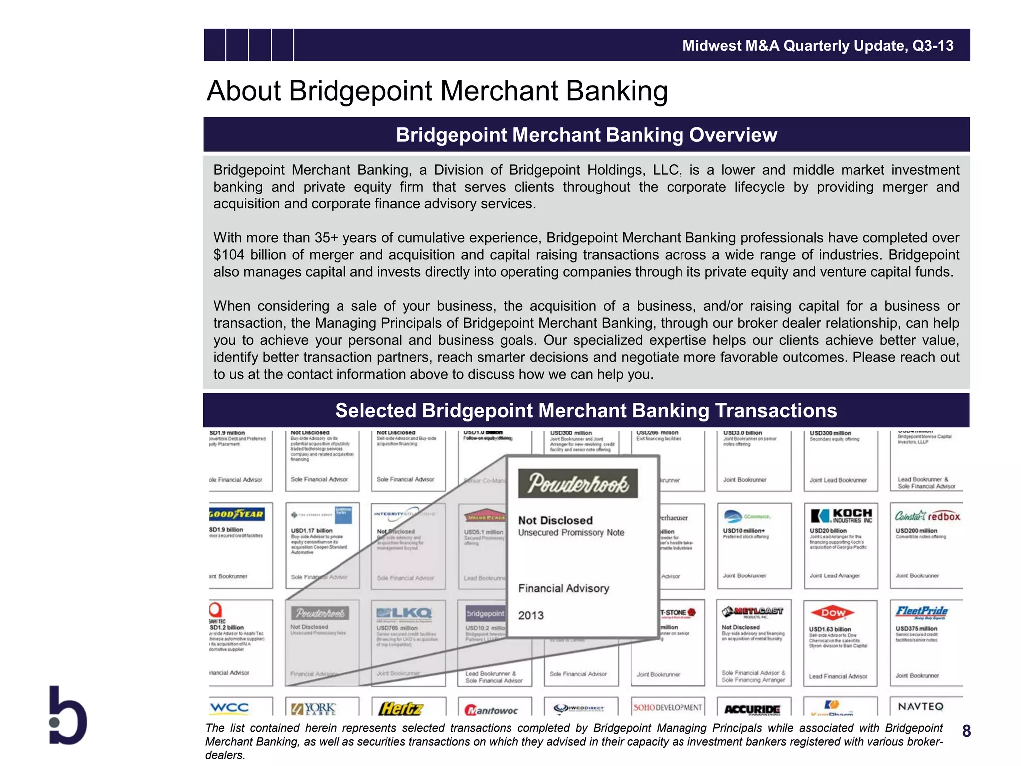 Midwest M&A Quarterly Update, Q3-13

About Bridgepoint Merchant Banking
Bridgepoint Merchant Banking Overview
Bridgepoint Merchant Banking, a Division of Bridgepoint Holdings, LLC, is a lower and middle market investment
banking and private equity firm that serves clients throughout the corporate lifecycle by providing merger and
acquisition and corporate finance advisory services.
With more than 35+ years of cumulative experience, Bridgepoint Merchant Banking professionals have completed over
$104 billion of merger and acquisition and capital raising transactions across a wide range of industries. Bridgepoint
also manages capital and invests directly into operating companies through its private equity and venture capital funds.
When considering a sale of your business, the acquisition of a business, and/or raising capital for a business or
transaction, the Managing Principals of Bridgepoint Merchant Banking, through our broker dealer relationship, can help
you to achieve your personal and business goals. Our specialized expertise helps our clients achieve better value,
identify better transaction partners, reach smarter decisions and negotiate more favorable outcomes. Please reach out
to us at the contact information above to discuss how we can help you.

Selected Bridgepoint Merchant Banking Transactions

The list contained herein represents selected transactions completed by Bridgepoint Managing Principals while associated with Bridgepoint
Merchant Banking, as well as securities transactions on which they advised in their capacity as investment bankers registered with various brokerdealers.

8

 