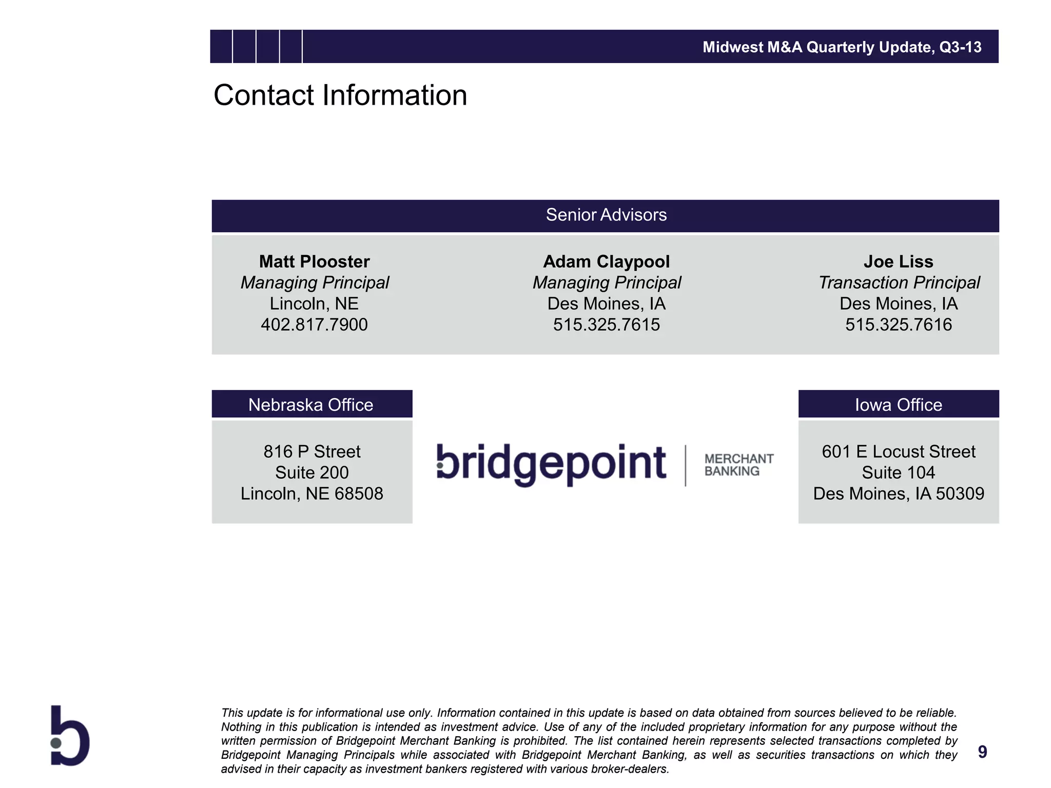 Midwest M&A Quarterly Update, Q3-13

Contact Information

Senior Advisors
Matt Plooster
Managing Principal
Lincoln, NE
402.817.7900

Adam Claypool
Managing Principal
Des Moines, IA
515.325.7615

Joe Liss
Transaction Principal
Des Moines, IA
515.325.7616

Nebraska Office

Iowa Office

816 P Street
Suite 200
Lincoln, NE 68508

601 E Locust Street
Suite 104
Des Moines, IA 50309

This update is for informational use only. Information contained in this update is based on data obtained from sources believed to be reliable.
Nothing in this publication is intended as investment advice. Use of any of the included proprietary information for any purpose without the
written permission of Bridgepoint Merchant Banking is prohibited. The list contained herein represents selected transactions completed by
Bridgepoint Managing Principals while associated with Bridgepoint Merchant Banking, as well as securities transactions on which they
advised in their capacity as investment bankers registered with various broker-dealers.

9

 