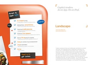 Capita’s tenders.
    As an App. On an iPad.




+44 (0) 207 7692 7001
www.yourlandscape.co.uk




Capita’s business tenders are traditionally submitted as a printed
document. We suggested that by additionally submitting it on
an iPad, they could integrate personalised video, graphics and
interactive content, underpinning the key benefits of their approach:
Innovation; Quality; Service; and Sustainability. We worked closely
with the tender delivery team and the in-house studio to integrate
the hard-copy content into an engaging interactive experience,
dovetailing with their (very tight) schedule. The iTender App included
a branded personalised video introduction, talking head videos
introducing the Account Managers, and branded iPad packaging.
 