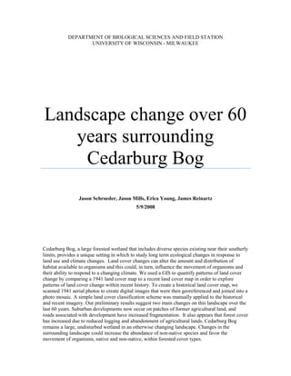 DEPARTMENT OF BIOLOGICAL SCIENCES AND FIELD STATION
                   UNIVERSITY OF WISCONSIN - MILWAUKEE




Landscape change over 60
   years surrounding
    Cedarburg Bog
                 Jason Schroeder, Jason Mills, Erica Young, James Reinartz
                                             5/9/2008




Cedarburg Bog, a large forested wetland that includes diverse species existing near their southerly
limits, provides a unique setting in which to study long term ecological changes in response to
land use and climate changes. Land cover changes can alter the amount and distribution of
habitat available to organisms and this could, in turn, influence the movement of organisms and
their ability to respond to a changing climate. We used a GIS to quantify patterns of land cover
change by comparing a 1941 land cover map to a recent land cover map in order to explore
patterns of land cover change within recent history. To create a historical land cover map, we
scanned 1941 aerial photos to create digital images that were then georeferenced and joined into a
photo mosaic. A simple land cover classification scheme was manually applied to the historical
and recent imagery. Our preliminary results suggest two main changes on this landscape over the
last 60 years. Suburban developments now occur on patches of former agricultural land, and
roads associated with development have increased fragmentation. It also appears that forest cover
has increased due to reduced logging and abandonment of agricultural lands. Cedarburg Bog
remains a large, undisturbed wetland in an otherwise changing landscape. Changes in the
surrounding landscape could increase the abundance of non-native species and favor the
movement of organisms, native and non-native, within forested cover types.
 