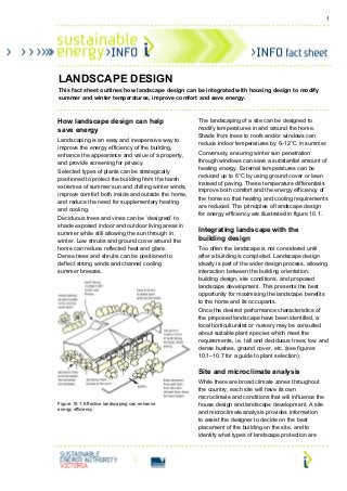 1




LANDSCAPE DESIGN
This fact sheet outlines how landscape design can be integrated with housing design to modify
summer and winter temperatures, improve comfort and save energy.



How landscape design can help                       The landscaping of a site can be designed to
save energy                                         modify temperatures in and around the home.
                                                    Shade from trees to roofs and/or windows can
Landscaping is an easy and inexpensive way to
                                                    reduce indoor temperatures by 6–12°C in summer.
improve the energy efficiency of the building,
enhance the appearance and value of a property,     Conversely, ensuring winter sun penetration
and provide screening for privacy.                  through windows can save a substantial amount of
                                                    heating energy. External temperatures can be
Selected types of plants can be strategically
                                                    reduced up to 6°C by using ground cover or lawn
positioned to protect the building from the harsh
                                                    instead of paving. These temperature differentials
extremes of summer sun and chilling winter winds,
                                                    improve both comfort and the energy efficiency of
improve comfort both inside and outside the home,
                                                    the home so that heating and cooling requirements
and reduce the need for supplementary heating
                                                    are reduced. The principles of landscape design
and cooling.
                                                    for energy efficiency are illustrated in figure 10.1.
Deciduous trees and vines can be ‘designed’ to
shade exposed indoor and outdoor living areas in
                                                    Integrating landscape with the
summer while still allowing the sun through in
winter. Low shrubs and ground cover around the      building design
home can reduce reflected heat and glare.           Too often the landscape is not considered until
Dense trees and shrubs can be positioned to         after a building is completed. Landscape design
deflect strong winds and channel cooling            ideally is part of the wider design process, allowing
summer breezes.                                     interaction between the building orientation,
                                                    building design, site conditions, and proposed
                                                    landscape development. This presents the best
                                                    opportunity for maximising the landscape benefits
                                                    to the home and its occupants.
                                                    Once the desired performance characteristics of
                                                    the proposed landscape have been identified, a
                                                    local horticulturalist or nursery may be consulted
                                                    about suitable plant species which meet the
                                                    requirements, i.e. tall and deciduous trees, low and
                                                    dense bushes, ground cover, etc. (see figures
                                                    10.1–10.7 for a guide to plant selection).

                                                    Site and microclimate analysis
                                                    While there are broad climate zones throughout
                                                    the country, each site will have its own
                                                    microclimate and conditions that will influence the
Figure 10.1: Effective landscaping can enhance      house design and landscape development. A site
energy efficiency
                                                    and microclimate analysis provides information
                                                    to assist the designer to decide on the best
                                                    placement of the building on the site, and to
                                                    identify what types of landscape protection are
 