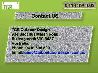 Contact US
TGB Outdoor Design
934 Bacchus Marsh Road
Bullengarook VIC 3437
Australia.
Phone: 0419 396 809
Email:teedo@tgboutdoordesign.com.au