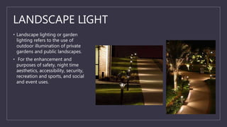 LANDSCAPE LIGHT
• Landscape lighting or garden
lighting refers to the use of
outdoor illumination of private
gardens and public landscapes.
• For the enhancement and
purposes of safety, night time
aesthetics, accessibility, security,
recreation and sports, and social
and event uses.
 