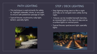 PATH LIGHTING
• This technique is used primarily for safety
to highlight sidewalks, drives, or any path
to ensure safe pedestrian passage at night.
• Typical fixtures: mushrooms, tulip light,
lantern, specialty lights
STEP / DECK LIGHTING
• Step lighting brings deck to life in night
and help us to navigate stairs safely during
night.
• Fixtures can be installed beneath benches,
as recessed light in the risers of step and as
a surface lights on vertical posts.
• Typical fixtures: spot/accent light, specialty
lights
 