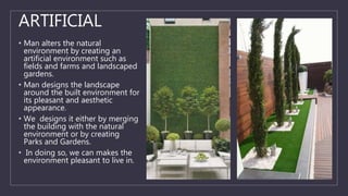 ARTIFICIAL
• Man alters the natural
environment by creating an
artificial environment such as
fields and farms and landscaped
gardens.
• Man designs the landscape
around the built environment for
its pleasant and aesthetic
appearance.
• We designs it either by merging
the building with the natural
environment or by creating
Parks and Gardens.
• In doing so, we can makes the
environment pleasant to live in.
 