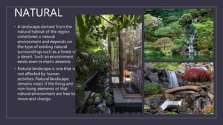 NATURAL
• A landscape derived from the
natural habitat of the region
constitutes a natural
environment and depends on
the type of existing natural
surroundings such as a forest or
a desert. Such an environment
exists even in man’s absence.
• Natural landscape is one that is
not affected by human
activities. Natural landscape
remains intact if the living and
non-living elements of that
natural environment are free to
move and change.
 