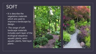 SOFT
• It is describe the
vegetative materials
which are used to
improve a landscape by
design.
• The range of soft
landscape materials
includes each layer of the
ecological sequence:
aquatic plants, semi-
aquatic plants, field layer
plants .
 