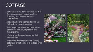 COTTAGE
• Cottage gardens don't look designed. In
fact, they're usually exuberant, free-
flowering, and sometimes even
unrestrained.
• Pastel shades and fragrant flowers are
hallmarks of the cottage style.
• Plant to promote informal crowding of
perennials, annuals, vegetables and
foliage plants.
• Cottage gardens are known for their
romantic feel.
• Weathered wood fences, soft, curving
pathways are at home in a cottage-style
garden.
 