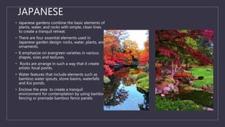 JAPANESE
• Japanese gardens combine the basic elements of
plants, water, and rocks with simple, clean lines
to create a tranquil retreat.
• There are four essential elements used in
Japanese garden design: rocks, water, plants, and
ornaments.
• It emphasize on evergreen varieties in various
shapes, sizes and textures.
• Rocks are arrange in such a way that it create
artistic focal points.
• Water features that include elements such as
bamboo water spouts, stone basins, waterfalls
and Koi ponds.
• Enclose the area to create a tranquil
environment for contemplation by using bamboo
fencing or premade bamboo fence panels.
 