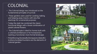COLONIAL
• The Colonial design was introduced on the
fundamental principles of survival.
• These gardens were used for cooking, baking
and keeping away insects; with very few
plantings for ornamental purposes.
• Today the style has combined the classic
functional design with a loose combination of
pastel colored flowers.
• The Colonial style is ideal for homes built with
a colonial architecture or for homeowners
wanting a functional, more formal landscape.
• Picketfencing,Stonewalls,Stonepavers,Slate,Bric
k,Arbors,Sundials,Fountains are the elements of
colonial garden .
 