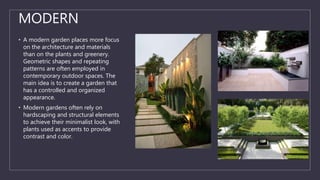 MODERN
• A modern garden places more focus
on the architecture and materials
than on the plants and greenery.
Geometric shapes and repeating
patterns are often employed in
contemporary outdoor spaces. The
main idea is to create a garden that
has a controlled and organized
appearance.
• Modern gardens often rely on
hardscaping and structural elements
to achieve their minimalist look, with
plants used as accents to provide
contrast and color.
 
