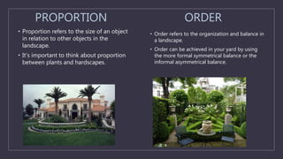 PROPORTION
• Proportion refers to the size of an object
in relation to other objects in the
landscape.
• It's important to think about proportion
between plants and hardscapes.
ORDER
• Order refers to the organization and balance in
a landscape.
• Order can be achieved in your yard by using
the more formal symmetrical balance or the
informal asymmetrical balance.
 
