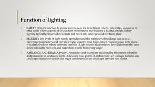 Function of lighting
1. SAFETY Primary function to ensure safe passage for pedestrians ( steps , sidewalks, walkways or
other areas where aspects of the outdoor environment may become a hazard at night. Safety
lighting typically projects downwards and never into ones eyes and free from glare
2. SECURITY low levels of light evenly spread around the perimeter of buildings can act as a
preventive to intruders and provide greater security than floods which create pools of light along
with dark shadows where someone can hide . Light sources that emit low level light from the knee
down silhouette prowlers and make them visible from every angle
3. AMBIANCE AND DRAMA beauty , hospitality and drama are enhanced by the proper selection
and placement of landscape lights . Choosing focal points of architecture , art , unique features and
landscape plant material can add night time drama to the landscape after the sun has set
 
