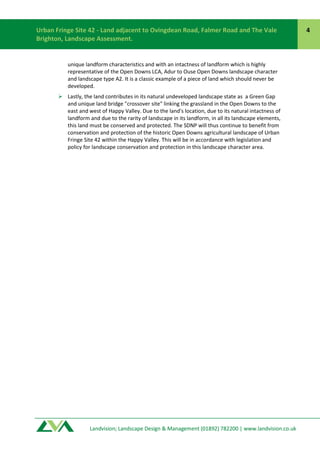 Landvision; Landscape Design & Management (01892) 782200 | www.landvision.co.ukLandvision; Landscape Design & Management (01892) 782200 | www.landvision.co.uk
Urban Fringe Site 42 - Land adjacent to Ovingdean Road, Falmer Road and The Vale
Brighton, Landscape Assessment.
4
unique landform characteristics and with an intactness of landform which is highly
representative of the Open Downs LCA, Adur to Ouse Open Downs landscape character
and landscape type A2. It is a classic example of a piece of land which should never be
developed.
 Lastly, the land contributes in its natural undeveloped landscape state as a Green Gap
and unique land bridge "crossover site" linking the grassland in the Open Downs to the
east and west of Happy Valley. Due to the land's location, due to its natural intactness of
landform and due to the rarity of landscape in its landform, in all its landscape elements,
this land must be conserved and protected. The SDNP will thus continue to benefit from
conservation and protection of the historic Open Downs agricultural landscape of Urban
Fringe Site 42 within the Happy Valley. This will be in accordance with legislation and
policy for landscape conservation and protection in this landscape character area.
 
