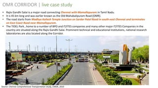 22
OMR CORRIDOR | live case study
• Rajiv Gandhi Salai is a major road connecting Chennai with Mamallapuram in Tamil Nadu.
• It is 45 km long and was earlier known as the Old Mahabalipuram Road (OMR).
• The road starts from Madhya Kailash Temple Junction on Sardar Patel Road in south-east Chennai and terminates
on East Coast Road near Mamallapuram.
• The TIDEL Park , home to a number of BPO and IT/ITES companies and many other major IT/ITES Companies in the
country are situated along the Rajiv Gandhi Salai. Prominent technical and educational Institutions, national research
laboratories are also located along the Corridor.
Source: Chennai Comprehensive Transportation Study, CMDA, 2010
 