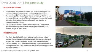 23
NEED FOR THE PROJECT
• Due to heavy movement of traffic and on account of poor soil
condition, the pavement of the Corridor had deteriorated.
• The opening of the Mass Rapid Transit Line along the three km
stretch and the presence of densely populated residential areas
along the Kottivakkam-Perungudi stretch had also led to
congestion and accidents.
• The IT Corridor Project aimed at improving the Corridor to a
world-class facility in tune with the progressive and IT/ITES
friendly image of Tamil Nadu.
PROJECT PHASING
• The Rajiv Gandhi Salai Project is being implemented in two
phases. Phase-I between Madhya Kailash Temple Junction and
Siruseri and Phase-II between Siruseri and Mahabalipuram.
• The 2.1 km long ECR Link Road connecting Rajiv Gandhi Salai at
Sholinganallur and East Coast Road at Kudumiyandithoppu is also
included in Phase-I.
OMR CORRIDOR | live case study
Source: Chennai Comprehensive Transportation Study, CMDA, 2010
 