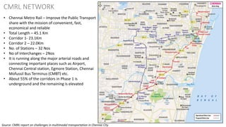 33
CMRL NETWORK
• Chennai Metro Rail – Improve the Public Transport
share with the mission of convenient, fast,
economical and reliable
• Total Length – 45.1 Km
• Corridor 1- 23.1Km
• Corridor 2 – 22.0Km
• No. of Stations – 32 Nos
• No of Interchanges – 2Nos
• It is running along the major arterial roads and
connecting important places such as Airport,
Chennai Central station, Egmore Station, Chennai
Mofussil Bus Terminus (CMBT) etc.
• About 55% of the corridors in Phase 1 is
underground and the remaining is elevated
Source: CMRL report on challenges in multimodal transportation in Chennai City
 