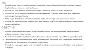 4
AIM
OBJECTIVE
• This study aims to project the need for landscapes in multimodal transit corridors, which improves the aesthetics, prevents
illegal activities and makes more usable public spaces.
• This study also analyses efficient methods to achieving the same through existing case studies and proposals.
• This study also aims to understand the factors influencing imageability of a city and to study in detail about the elements
contributing to the image of the city.
• And to analyze the methods to enhance these elements – nodes, path and edges which is our transport corridors.
• This study also analyses sustainable contexts in urban landscape design, usage of local materials, techniques and skills to make
it an eco-friendly design.
• This study analyses various road transport corridors of different contexts, and understand different approaches towards
landscape architecture in these corridors.
• The study limits it to different road transit systems like roadways, railways, pedestrian ways, and flyover system of transport.
• This study also looks upon local regulations, bylaws, recommendations and standards which can be adapted in revitalization.
Also analyses how landscape can be efficiently used in these projects.
• This study also analyses plant species which are suitable for this design, and various elements of landscape which can be used
in the design.
 