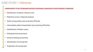 44
CASE STUDY | inference
COMPONENTS TO BE CONSIDRED BEFORE DESIGNING LANDSCAPE IN MULTIMODAL CORRIDOR
• Identification of Station influence area
• Pedestrian access / dispersal proposal
• Public transportation pick up & drop off facility
• Intermediate public transportation pick up & drop off facility
• Identification of feeder routes
• Parking demand assessment
• Enhance existing connectivity
• Identification of missing links
• Preparation of concept plan
 