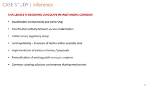 45
CASE STUDY | inference
CHALLENGES IN DESIGNING LANDSCAPE IN MULTIMODAL CORRIDOR
• Stakeholders involvements and ownership
• Coordination activity between various stakeholders
• Institutional / regulatory setup
• Land availability – Provision of facility within available land
• Implementation of various schemes / proposals
• Rationalization of existing public transport systems
• Common ticketing solutions and revenue sharing mechanisms
 