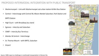 46
PROPOSED INTERMODAL INTEGRATION WITH PUBLIC TRANSPORT
• Washermanpet – Link with Washermanpet sub urban station & Mini Bus Station
• Central – Interchange with Central SR, Moore Market Suburban, Park Station and
MRTS Station
• High Court – with Broadway bus stand
• Egmore – Intercity and Suburban
• CMBT – Intercity Bus Terminus
• Alandur & Central – Interchange
• St. Thomas Mount – with MRTS, Suburban
• Airport
Source: CMRL report on challenges in multimodal transportation in Chennai City
 