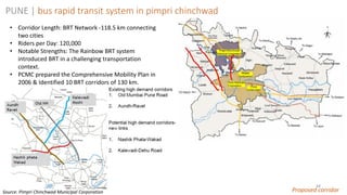 48
PUNE | bus rapid transit system in pimpri chinchwad
Proposed corridor
• Corridor Length: BRT Network -118.5 km connecting
two cities
• Riders per Day: 120,000
• Notable Strengths: The Rainbow BRT system
introduced BRT in a challenging transportation
context.
• PCMC prepared the Comprehensive Mobility Plan in
2006 & Identified 10 BRT corridors of 130 km.
Source: Pimpri Chinchwad Municipal Corporation
 
