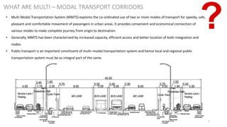 5
WHAT ARE MULTI – MODAL TRANSPORT CORRIDORS
• Multi Modal Transportation System (MMTS) explores the co-ordinated use of two or more modes of transport for speedy, safe,
pleasant and comfortable movement of passengers in urban areas. It provides convenient and economical connection of
various modes to make complete journey from origin to destination.
• Generally, MMTS has been characterized by increased capacity, efficient access and better location of both integration and
nodes.
• Public transport is an important constituent of multi–modal transportation system and hence local and regional public
transportation system must be as integral part of the same.
 
