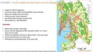 59
MUMBAI | multi-modal corridor from virar to alibaug
Proposed corridor
• Length of 140 km (Approx.)
• 4+4 lanes (other traffic including BRTS) +Service Roads
• Metro (In middle of the Corridor)
• Utility Corridor (Under ground)
• Non Motorized Transport (Cycles) lane
• Estimated Cost : INR 100 billion
FEATURES
• Metro Rail Corridor: 30m wide,
• Access Control Highway for BRT and other traffic: 4 + 4 lane
(each 16.5m wide)
• Pedestrian footpath with Storm Water Drain: 2.5m each side
• Service Road (2 lane): 7m each side
• Parking/non-motorized/utility: 8.5m each side
Source: Transport & Communications Division, Mumbai Metropolitan Region Development Authority
 