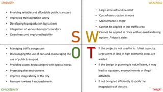 6
S W
O T
STRENGTH WEAKNESS
OPPORTUNITY THREAT
• Providing reliable and affordable public transport
• Improving transportation safety
• Developing transportation legislations
• Integration of various transport corridors
• Cleanliness and improved legibility
• Managing traffic congestion
• Discouraging the use of cars and encouraging the
use of public transport.
• Providing access to passengers with special needs
• Protecting the environment
• Improve imageability of the city
• Remove hawkers / encroachments
• Large areas of land needed
• Cost of construction is more
• Maintenance is more
• Cannot be applied in less traffic area
• Cannot be applied in cities with no road widening
options / historic cities
• If the project is not used to its fullest capacity,
large acres of land in high economic areas are
wasted.
• If the design or planning is not efficient, it may
lead to squatters, encroachments or illegal
activities.
• If not designed efficiently, it spoils the
imageability of the city.
 