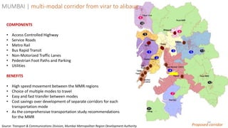 60
Proposed corridor
COMPONENTS
• Access Controlled Highway
• Service Roads
• Metro Rail
• Bus Rapid Transit
• Non-Motorized Traffic Lanes
• Pedestrian Foot Paths and Parking
• Utilities
BENEFITS
• High speed movement between the MMR regions
• Choice of multiple modes to travel
• Easy and fast transfer between modes
• Cost savings over development of separate corridors for each
transportation mode
• As the comprehensive transportation study recommendations
for the MMR
MUMBAI | multi-modal corridor from virar to alibaug
Source: Transport & Communications Division, Mumbai Metropolitan Region Development Authority
 