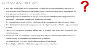 7
SIGNIFICANCE OF THE STUDY
• Most of the people observe the city when travelling. Thus what they see, they picture a mental map of the city.
• Unfortunately, in most of the cities, this is ignored and it results in unutilized or underutilized spaces. As these are
large open spaces, landscape can be a vital tool to solve this issue.
• A good image of the city should portray its evolution, culture, and should be a balance between global and local
environment. Thus landscape plays a vital role in narration of this history.
• The multimodal transit corridors which are not effectively designed, creates a lot of negative impacts in the city.
• Since the transport corridors include large piece of lands, if it’s not planned, hectares of land in a high economic area
is wasted.
• When the city itself is lacking proper open spaces or space for recreation, these pockets which are negatively used
spoils the cityscape.
• These spaces which are underutilized is occupied by squatters and used as encroachments. Or these are used for
criminal activities, by street hawkers, and makes it unsafe for the public.
• It creates undesirable views, often littered and becomes area of garbage disposal.
• Thus making the neighborhood unfit for living and promotes development of slums.
 