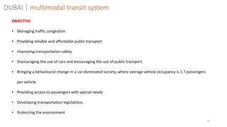 77
OBJECTIVE
• Managing traffic congestion
• Providing reliable and affordable public transport
• Improving transportation safety
• Discouraging the use of cars and encouraging the use of public transport.
• Bringing a behavioural change in a car-dominated society, where average vehicle occupancy is 1.7 passengers
per vehicle
• Providing access to passengers with special needs
• Developing transportation legislations
• Protecting the environment
DUBAI | multimodal transit system
 