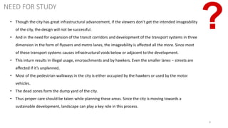 8
NEED FOR STUDY
• Though the city has great infrastructural advancement, if the viewers don’t get the intended imageability
of the city, the design will not be successful.
• And in the need for expansion of the transit corridors and development of the transport systems in three
dimension in the form of flyovers and metro lanes, the imageability is affected all the more. Since most
of these transport systems causes infrastructural voids below or adjacent to the development.
• This inturn results in illegal usage, encroachments and by hawkers. Even the smaller lanes – streets are
affected if it’s unplanned.
• Most of the pedestrian walkways in the city is either occupied by the hawkers or used by the motor
vehicles.
• The dead zones form the dump yard of the city.
• Thus proper care should be taken while planning these areas. Since the city is moving towards a
sustainable development, landscape can play a key role in this process.
 