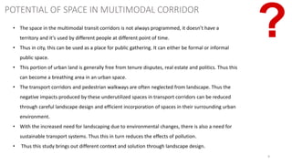9
POTENTIAL OF SPACE IN MULTIMODAL CORRIDOR
• The space in the multimodal transit corridors is not always programmed, it doesn’t have a
territory and it’s used by different people at different point of time.
• Thus in city, this can be used as a place for public gathering. It can either be formal or informal
public space.
• This portion of urban land is generally free from tenure disputes, real estate and politics. Thus this
can become a breathing area in an urban space.
• The transport corridors and pedestrian walkways are often neglected from landscape. Thus the
negative impacts produced by these underutilized spaces in transport corridors can be reduced
through careful landscape design and efficient incorporation of spaces in their surrounding urban
environment.
• With the increased need for landscaping due to environmental changes, there is also a need for
sustainable transport systems. Thus this in turn reduces the effects of pollution.
• Thus this study brings out different context and solution through landscape design.
 