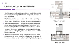 PLANNINGAND SPATIAL INTEGRATION:
• The farm consists of traditional residence and in the rear part
the barn. In the rear part the barn is completely transformed
with living area.
• The farm meets the new wooden volume in the central part.
• This is where the entrance and the conservatory are located.
• The outside atmosphere is brought inside here through the
use of cobblestone on the floor, the open ness of the steel
frames shifting the boundaries between inside and outside.
• This open connecting space has an extremely thin concrete
staircase and a linking bridge between the residence and the
rear of the house.
• The new volume houses a large garage, the technical rooms
and a mediation room. It also encloses a patio in the heart of
the plan and forms a covered terrace linking to the living area.
Ground floor plan:
First floor plan
 