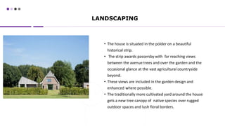 LANDSCAPING
• The house is situated in the polder on a beautiful
historical strip.
• The strip awards passersby with far reaching views
between the avenue trees and over the garden and the
occasional glance at the vast agricultural countryside
beyond.
• These views are included in the garden design and
enhanced where possible.
• The traditionally more cultivated yard around the house
gets a new tree canopy of native species over rugged
outdoor spaces and lush floral borders.
 