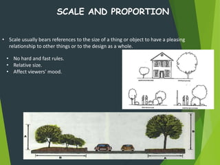 SCALE AND PROPORTION
• No hard and fast rules.
• Relative size.
• Affect viewers' mood.
• Scale usually bears references to the size of a thing or object to have a pleasing
relationship to other things or to the design as a whole.
 