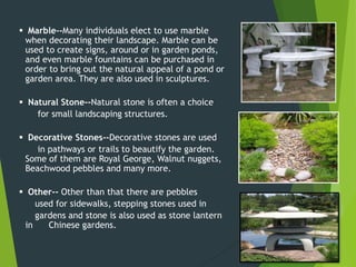  Marble--Many individuals elect to use marble
when decorating their landscape. Marble can be
used to create signs, around or in garden ponds,
and even marble fountains can be purchased in
order to bring out the natural appeal of a pond or
garden area. They are also used in sculptures.
 Natural Stone--Natural stone is often a choice
for small landscaping structures.
 Decorative Stones--Decorative stones are used
in pathways or trails to beautify the garden.
Some of them are Royal George, Walnut nuggets,
Beachwood pebbles and many more.
 Other-- Other than that there are pebbles
used for sidewalks, stepping stones used in
gardens and stone is also used as stone lantern
in Chinese gardens.
 