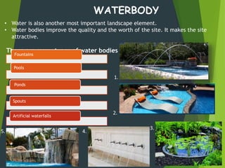 WATERBODY
• Water is also another most important landscape element.
• Water bodies improve the quality and the worth of the site. It makes the site
attractive.
There are many types of water bodies :
Fountains
Pools
Ponds
Spouts
Artificial waterfalls
1.
2.
3.
4.5.
 