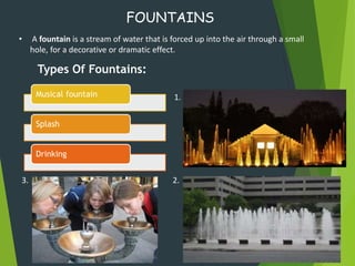 FOUNTAINS
• A fountain is a stream of water that is forced up into the air through a small
hole, for a decorative or dramatic effect.
Musical fountain
Splash
Drinking
Types Of Fountains:
1.
2.3.
 